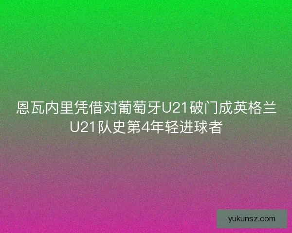 恩瓦内里凭借对葡萄牙U21破门成英格兰U21队史第4年轻进球者