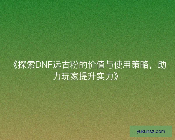 《探索DNF远古粉的价值与使用策略，助力玩家提升实力》