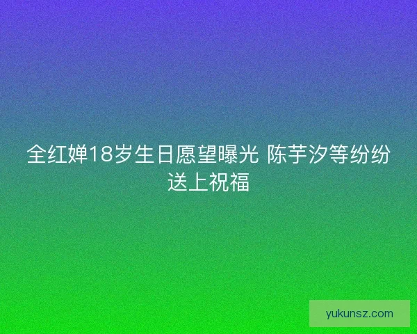 全红婵18岁生日愿望曝光 陈芋汐等纷纷送上祝福 全红婵18岁生日愿望曝光 陈芋汐等纷纷送上祝福