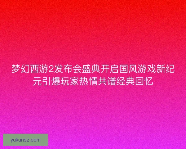 梦幻西游2发布会盛典开启国风游戏新纪元引爆玩家热情共谱经典回忆 梦幻西游2发布会盛典开启国风游戏新纪元引爆玩家热情共谱经典回忆