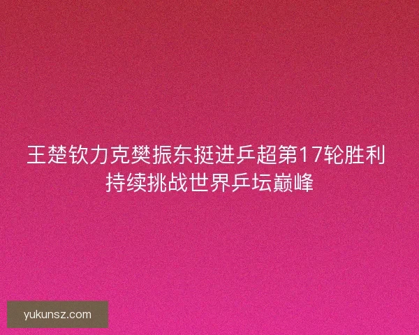 王楚钦力克樊振东挺进乒超第17轮胜利 持续挑战世界乒坛巅峰
