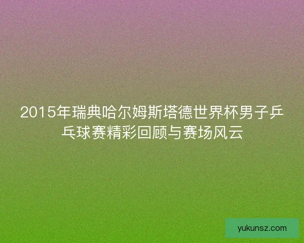 2015年瑞典哈尔姆斯塔德世界杯男子乒乓球赛精彩回顾与赛场风云 2015年瑞典哈尔姆斯塔德世界杯男子乒乓球赛精彩回顾与赛场风云