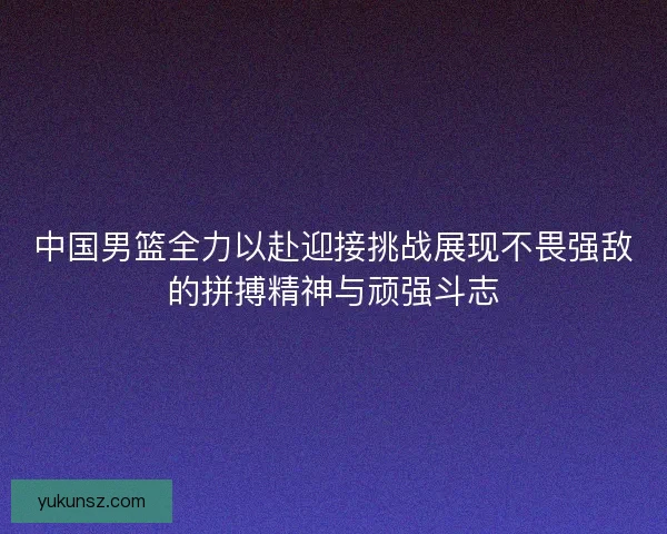 中国男篮全力以赴迎接挑战展现不畏强敌的拼搏精神与顽强斗志 中国男篮全力以赴迎接挑战展现不畏强敌的拼搏精神与顽强斗志