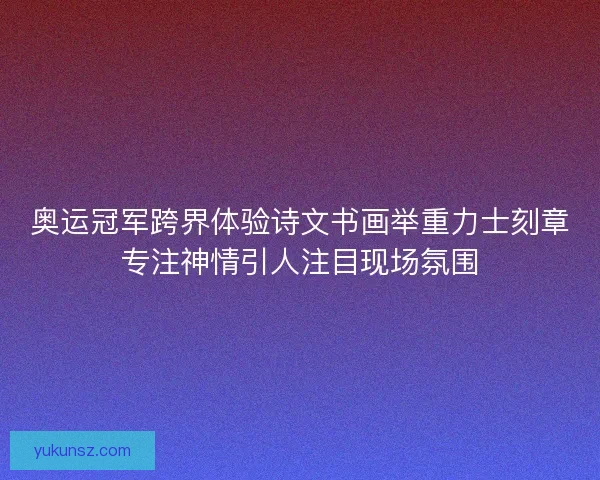 奥运冠军跨界体验诗文书画举重力士刻章专注神情引人注目现场氛围 奥运冠军跨界体验诗文书画举重力士刻章专注神情引人注目现场氛围