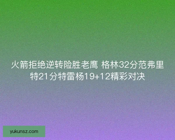 火箭拒绝逆转险胜老鹰 格林32分范弗里特21分特雷杨19+12精彩对决 火箭拒绝逆转险胜老鹰 格林32分范弗里特21分特雷杨19+12精彩对决