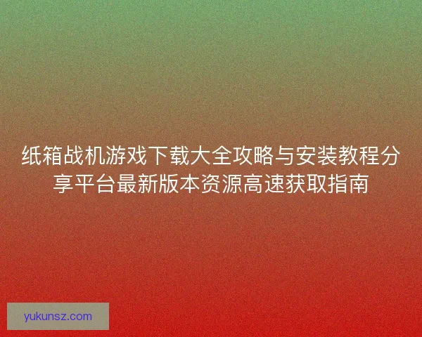 纸箱战机游戏下载大全攻略与安装教程分享平台最新版本资源高速获取指南 纸箱战机游戏下载大全攻略与安装教程分享平台最新版本资源高速获取指南
