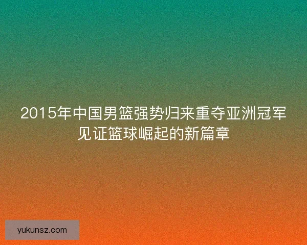 2015年中国男篮强势归来重夺亚洲冠军见证篮球崛起的新篇章 2015年中国男篮强势归来重夺亚洲冠军见证篮球崛起的新篇章