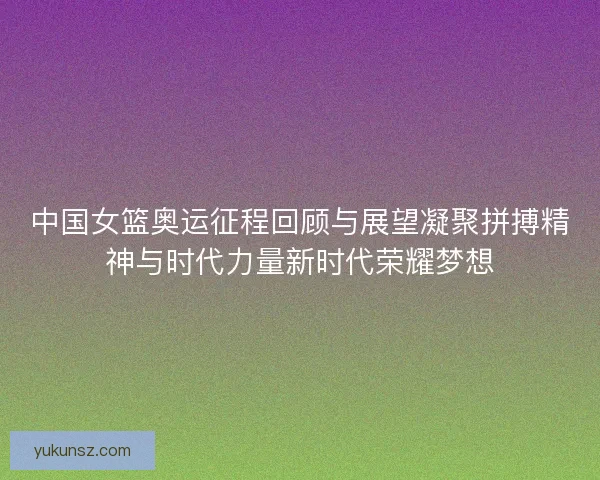 中国女篮奥运征程回顾与展望凝聚拼搏精神与时代力量新时代荣耀梦想