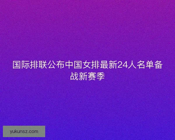 国际排联公布中国女排最新24人名单备战新赛季 国际排联公布中国女排最新24人名单备战新赛季