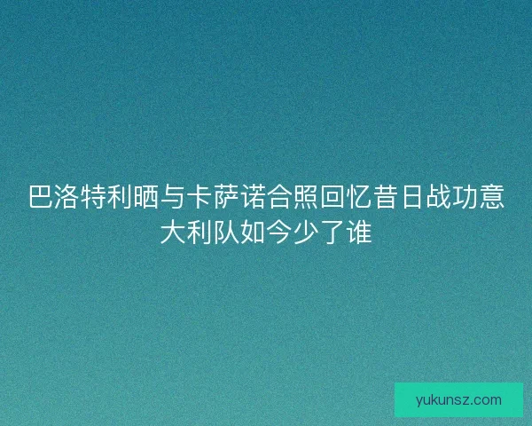 巴洛特利晒与卡萨诺合照回忆昔日战功意大利队如今少了谁