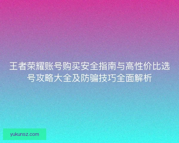 王者荣耀账号购买安全指南与高性价比选号攻略大全及防骗技巧全面解析 王者荣耀账号购买安全指南与高性价比选号攻略大全及防骗技巧全面解析