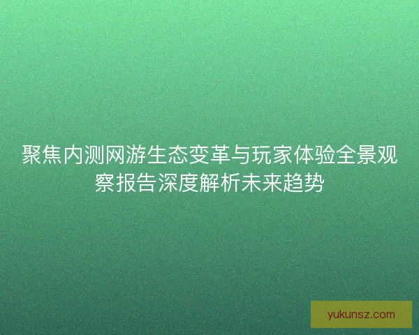 聚焦内测网游生态变革与玩家体验全景观察报告深度解析未来趋势