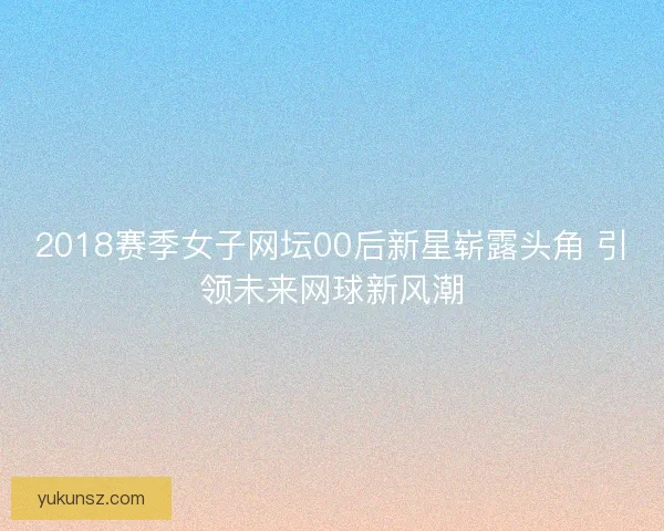 2018赛季女子网坛00后新星崭露头角 引领未来网球新风潮