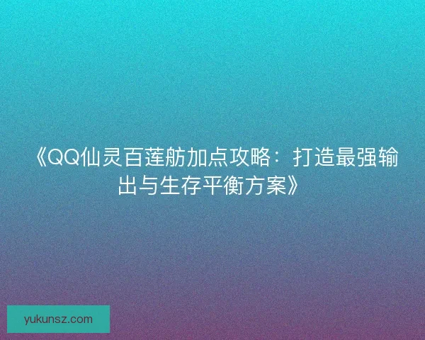 《QQ仙灵百莲舫加点攻略:打造最强输出与生存平衡方案》 《QQ仙灵百莲舫加点攻略:打造最强输出与生存平衡方案》