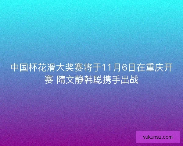中国杯花滑大奖赛将于11月6日在重庆开赛 隋文静韩聪携手出战 中国杯花滑大奖赛将于11月6日在重庆开赛 隋文静韩聪携手出战