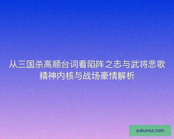 从三国杀高顺台词看陷阵之志与武将悲歌精神内核与战场豪情解析 从三国杀高顺台词看陷阵之志与武将悲歌精神内核与战场豪情解析