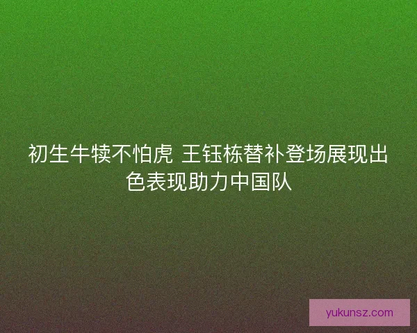 初生牛犊不怕虎 王钰栋替补登场展现出色表现助力中国队