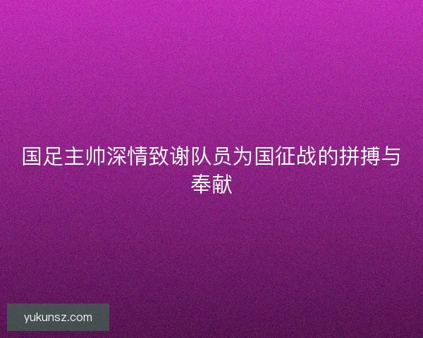 国足主帅深情致谢队员为国征战的拼搏与奉献