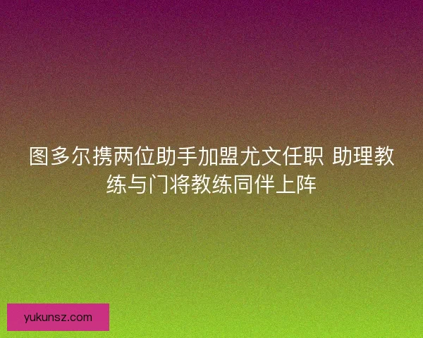 图多尔携两位助手加盟尤文任职 助理教练与门将教练同伴上阵 图多尔携两位助手加盟尤文任职 助理教练与门将教练同伴上阵
