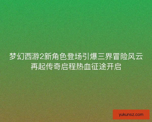 梦幻西游2新角色登场引爆三界冒险风云再起传奇启程热血征途开启 梦幻西游2新角色登场引爆三界冒险风云再起传奇启程热血征途开启
