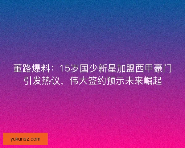 董路爆料:15岁国少新星加盟西甲豪门引发热议,伟大签约预示未来崛起 董路爆料:15岁国少新星加盟西甲豪门引发热议,伟大签约预示未来崛起
