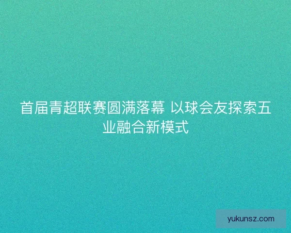 首届青超联赛圆满落幕 以球会友探索五业融合新模式 首届青超联赛圆满落幕 以球会友探索五业融合新模式