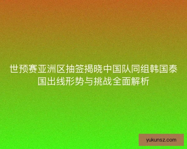 世预赛亚洲区抽签揭晓中国队同组韩国泰国出线形势与挑战全面解析 世预赛亚洲区抽签揭晓中国队同组韩国泰国出线形势与挑战全面解析
