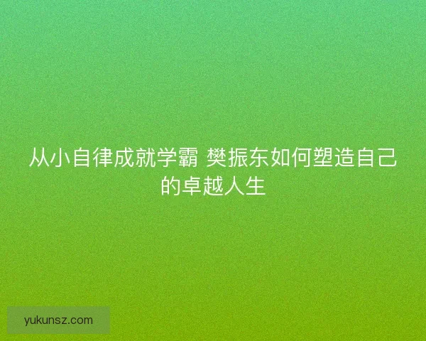 从小自律成就学霸 樊振东如何塑造自己的卓越人生 从小自律成就学霸 樊振东如何塑造自己的卓越人生