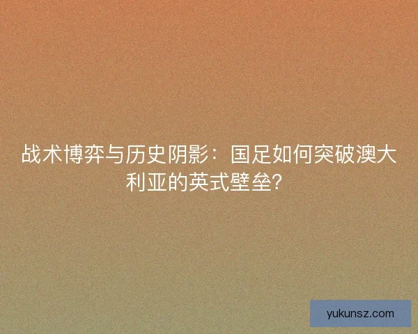 战术博弈与历史阴影：国足如何突破澳大利亚的英式壁垒？