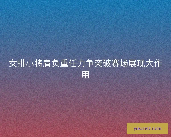 女排小将肩负重任力争突破赛场展现大作用