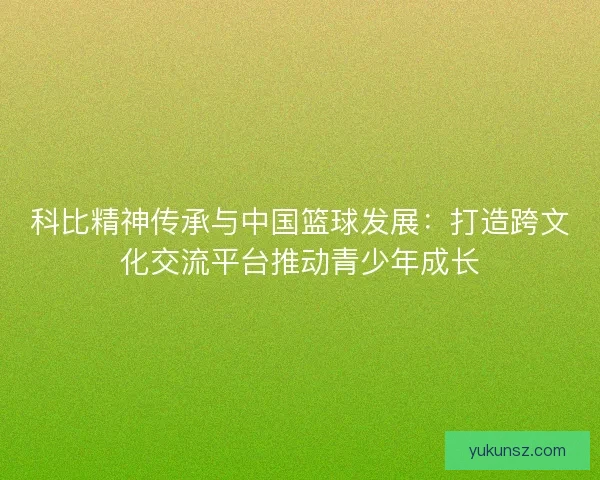 科比精神传承与中国篮球发展：打造跨文化交流平台推动青少年成长