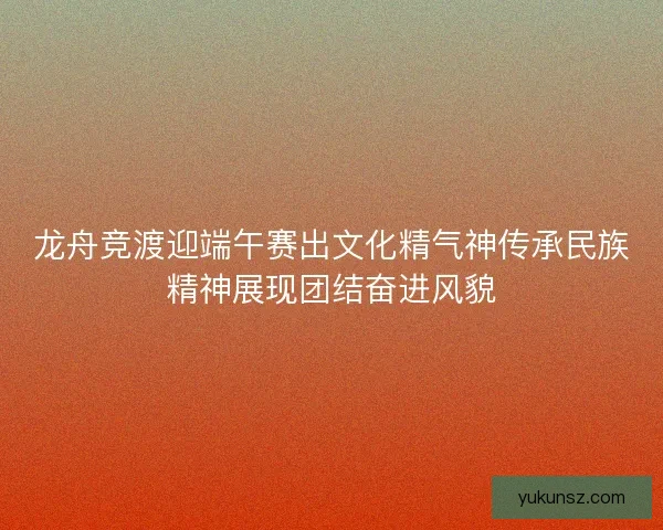 龙舟竞渡迎端午赛出文化精气神传承民族精神展现团结奋进风貌