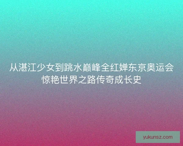 从湛江少女到跳水巅峰全红婵东京奥运会惊艳世界之路传奇成长史