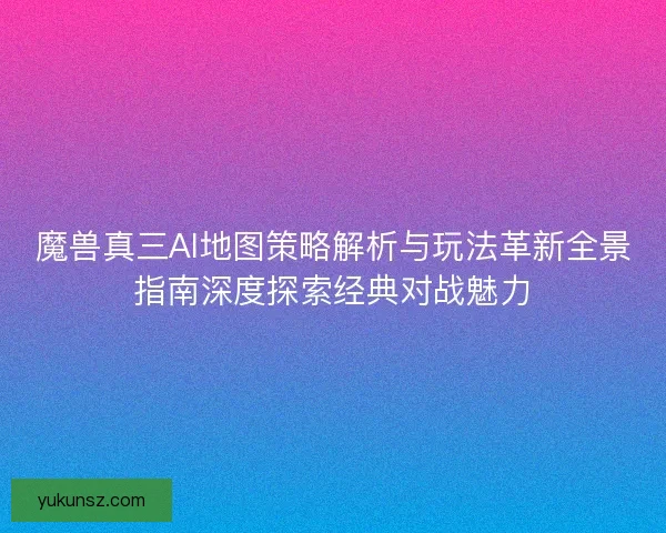 魔兽真三AI地图策略解析与玩法革新全景指南深度探索经典对战魅力