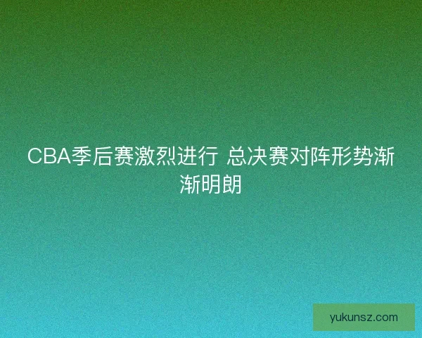 CBA季后赛激烈进行 总决赛对阵形势渐渐明朗 CBA季后赛激烈进行 总决赛对阵形势渐渐明朗