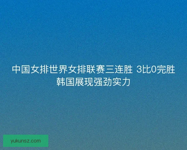 中国女排世界女排联赛三连胜 3比0完胜韩国展现强劲实力 中国女排世界女排联赛三连胜 3比0完胜韩国展现强劲实力