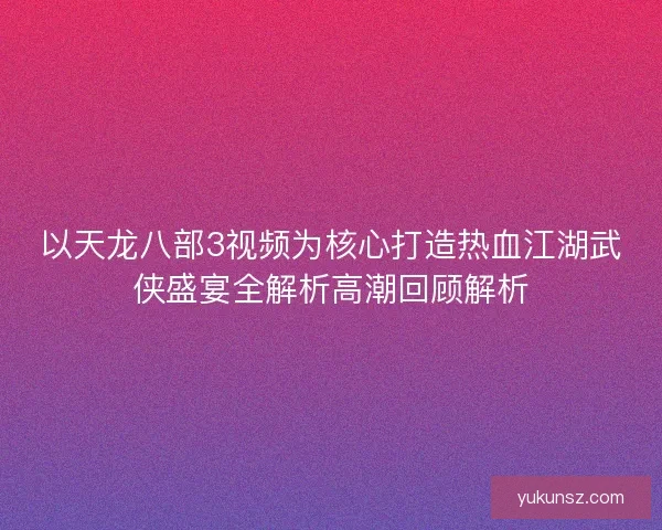 以天龙八部3视频为核心打造热血江湖武侠盛宴全解析高潮回顾解析 以天龙八部3视频为核心打造热血江湖武侠盛宴全解析高潮回顾解析