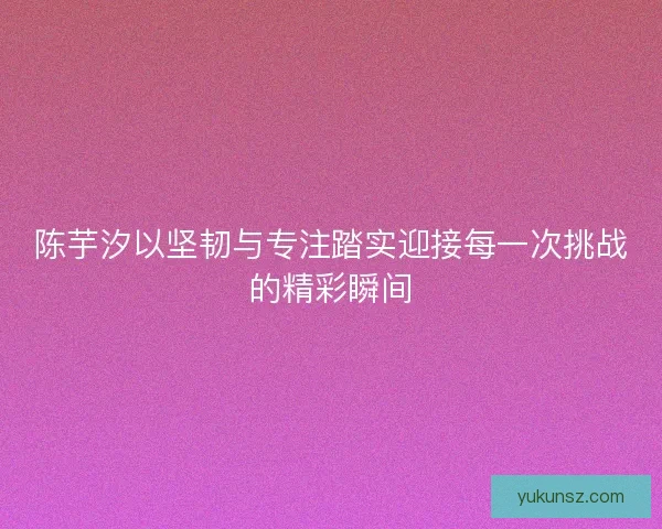 陈芋汐以坚韧与专注踏实迎接每一次挑战的精彩瞬间