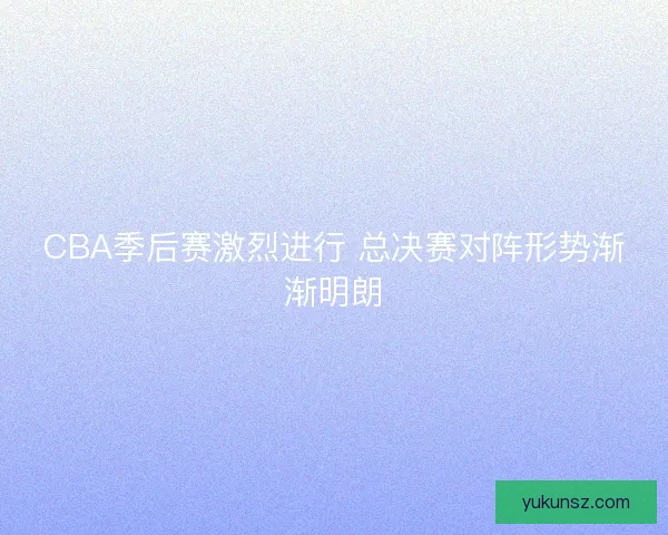 CBA季后赛激烈进行 总决赛对阵形势渐渐明朗 CBA季后赛激烈进行 总决赛对阵形势渐渐明朗