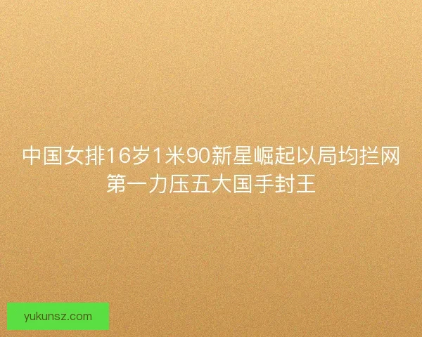 中国女排16岁1米90新星崛起以局均拦网第一力压五大国手封王 中国女排16岁1米90新星崛起以局均拦网第一力压五大国手封王