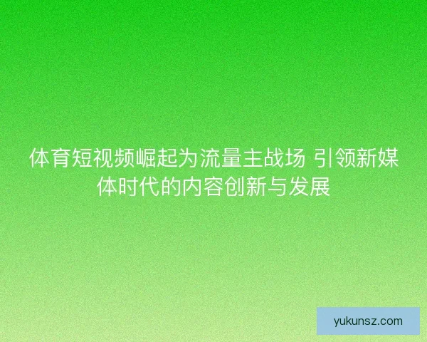 体育短视频崛起为流量主战场 引领新媒体时代的内容创新与发展